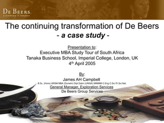 The continuing transformation of De Beers
- a case study -
Presentation to:
Executive MBA Study Tour of South Africa
Tanaka Business School, Imperial College, London, UK
4th April 2005
By:
James AH Campbell
B.Sc. (Hons) ARSM MBA (Dunelm) Dipl Datm (UNISA) MIMMM C.Eng C.Sci Pr.Sci.Nat.
General Manager, Exploration Services
De Beers Group Services
 