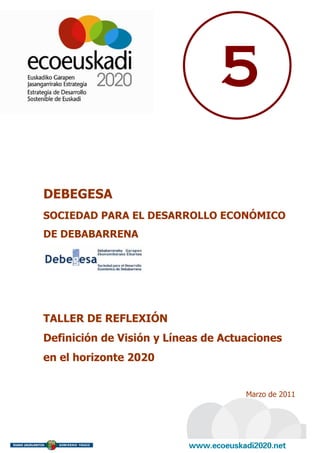 5

DEBEGESA
SOCIEDAD PARA EL DESARROLLO ECONÓMICO
DE DEBABARRENA




TALLER DE REFLEXIÓN
Definición de Visión y Líneas de Actuaciones
en el horizonte 2020


                                     Marzo de 2011
 