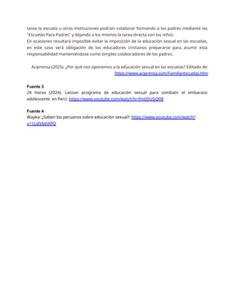 tarea la escuela u otras instituciones podrían colaborar formando a los padres mediante las
"Escuelas Para Padres" y dejando a los mismos la tarea directa con los niños.
En ocasiones resultará imposible evitar la imposición de la educación sexual en las escuelas,
en este caso será obligación de los educadores cristianos prepararse para asumir esta
responsabilidad manteniéndose como simples colaboradores de los padres.
Aciprensa (2025). ¿Por qué nos oponemos a la educación sexual en las escuelas? Editado de:
https://www.aciprensa.com/Familia/escuelas.htm
Fuente 3
24 Horas (2024). Lanzan programa de educación sexual para combatir el embarazo
adolescente en Perú. https://www.youtube.com/watch?v=fmtJDUSjQ08
Fuente 4
Wayka: ¿Saben los peruanos sobre educación sexual?: https://www.youtube.com/watch?
v=1LgfxfphXPQ
 