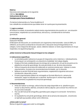 Rúbrica
Esta tarea será evaluada con la siguiente
rúbrica. Ver rúbrica
Indicaciones de la tarea
Consigna para Tarea Académica 2
¡Te damos la bienvenida a tu Tarea Académica 2!
Lee a detalle las consideraciones que debes tener en cuenta para la presentación.
1. Logro a evaluar:
Al finalizar la unidad, el estudiante redacta textos argumentativos de acuerdo con una situación
comunicativa, respetando sus características, estructura y considerando la normativa
gramatical.
2. Indicación general:
Evaluación flexible.
El Ministerio de Educación, en coordinación con organismos internacionales como la OMS y la
UNESCO, se encuentra analizando la inclusión de la Educación Sexual Integral (ESI) en los
colegios. Como integrante del equipo asesor, deberás redactar un texto argumentativo en el que
respondas a la siguiente pregunta:
¿Debe incluirse la Educación Sexual Integral en los colegios?
3. Indicaciones específicas:
 La actividad puede realizarse en grupos (4 integrantes como máximo) o individualmente.
Comuniquen con anticipación a su docente la modalidad de trabajo elegida.
 Emplea el formato establecido para la entrega de tu evaluación, el cual se encuentra en la
plataforma virtual de aprendizaje. No está permitido el uso de otros documentos.
 Utiliza el esquema de producción elaborado en sesiones previas para redactar tu texto
argumentativo. Incorpora las recomendaciones brindadas por tu docente.
 Redacta la versión final del texto argumentativo, respetando la siguiente estructura:
introducción, desarrollo y cierre.
 El texto argumentativo deberá ser entregado en formato Word en la semana de
evaluación, según lo indicado por tu docente. Verifica que el archivo haya subido
correctamente a la plataforma virtual de aprendizaje.
4. Recomendaciones
 Antes de realizar tu entrega, utiliza la lista de cotejo disponible en la plataforma para
revisar tu documento; además, consulta la rúbrica adjunta para conocer los criterios con
los que serás evaluado.
 Haz uso del manual de ortografía y gramática para asegurar la corrección formal de tu
escrito.
 En la plataforma virtual de aprendizaje, dentro de la semana de evaluación, encontrarás
un ejemplo que puedes utilizar como referencia.
¿Cómo subir tu tarea?
Revisa el siguiente video para subir tu entregable.
 