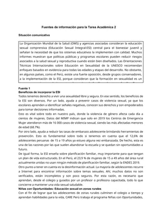 Fuentes de información para la Tarea Académica 2
Situación comunicativa
Fuente 1
Beneficios de incorporar la ESI
Todos tenemos derecho a vivir una sexualidad libre y segura. En ese sentido, los beneficios de
la ESI son diversos. Por un lado, ayuda a prevenir casos de violencia sexual, ya que los
escolares aprenden a identificar señales negativas, conocen sus derechos y son empoderados
para tomar decisiones informadas.
Esto es vital sobre todo en nuestro país, donde la violencia de género afecta cada día a
cientos de mujeres. Datos del MIMP indican que solo en 2019 los Centros de Emergencia
Mujer atendieron más de 16 000 casos de violencia sexual, siendo las más afectadas menores
de edad (68.7%).
Por otro lado, ayuda a reducir las tasas de embarazo adolescente brindando herramientas de
prevención. Esto es fundamental sobre todo si tenemos en cuenta que el 12,6% de
adolescentes peruanas de 15 a 19 años ya estuvo alguna vez embarazada. De hecho, esta es
una de las razones por las que suelen abandonar la escuela y se quedan sin oportunidades a
futuro.
De igual forma, la ESI enseña sobre planificación familiar, muy importante para que tengan
un plan de vida estructurado. En el Perú, el 23,9 % de mujeres de 15 a 49 años del área rural
actualmente unidas no usan ningún método de planificación familiar, según la ENDES 2019.
Otro punto a tener en cuenta es la desinformación actual. La mayoría de adolescentes recurre
a Internet para encontrar información sobre temas sexuales. Ahí, muchos datos no son
verificados, están incompletos y son poco seguros. Por esta razón, es necesario que
aprendan, desde el colegio y guiados por un profesor o profesora capacitada, todo lo que
concierne a mantener una vida sexual saludable.
Niñas con Oportunidades: Educación sexual en zonas rurales
Con el fin de lograr que las adolescentes de zonas rurales culminen el colegio a tiempo y
aprendan habilidades para la vida, CARE Perú trabaja el programa Niñas con Oportunidades,
La Organización Mundial de la Salud (OMS) y agencias asociadas consideran la educación
sexual comprensiva (Educación Sexual Integral-ESI) central para el bienestar juvenil y
señalan la necesidad de que los sistemas educativos la implementen con calidad. Muchos
informes muestran que políticas públicas y programas escolares pueden reducir riesgos
asociados a la salud sexual y reproductiva cuando están bien diseñados. Las Orientaciones
Técnicas Internacionales sobre Educación en Sexualidad de la UNESCO recomiendan
enfoques basados en evidencia para todas las edades y etapas del desarrollo. No obstante,
en algunos países, como el Perú, existe una fuerte oposición, desde grupos conservadores,
a la implementación de la ESI, porque consideran que la formación en sexualidad es un
tema que concierne exclusivamente a los padres de familia y el entorno familiar. En ese
 
