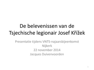 De belevenissen van de Tsjechische legionair Josef Křížek 
Presentatie tijdens VNTS-najaarsbijeenkomst 
Nijkerk 
22 november 2014 
Jacques Duivenvoorden 
1  