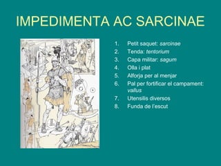 IMPEDIMENTA AC SARCINAE
1. Petit saquet: sarcinae
2. Tenda: tentorium
3. Capa militar: sagum
4. Olla i plat
5. Alforja per al menjar
6. Pal per fortificar el campament:
vallus
7. Utensilis diversos
8. Funda de l’escut
 