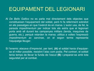 EQUIPAMENT DEL LEGIONARI
Al De Bello Gallico no es parla mai directament dels objectes que
constitueixen l’equipament del soldat, però hi fa referiment sobretot
en els passatges en que l’exèrcit és en marxa. L’autor usa, de fet, la
paraula impedimentum per indicar tots els estris que el legionari
porta amb ell durant les campanyes militars (tenda, maquines de
guerra, etc.), perquè retarden la marxa; utilitza a voltes l’expressió
impedimentum ac sarcinae, on el segon terme representa
l’equipatge lleuger.
Si l’enemic atacava d’imprevist, per tant, (A) el soldat havia d’equipar-
se el millor possible, resistint l’atac com podia. Pel contrari, el soldat
tenia temps de llevar la funda de l’escut (B) i preparar-se amb tota
seguretat per al combat.
 
