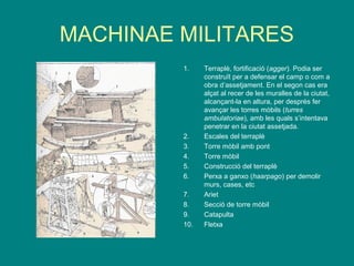 MACHINAE MILITARES
1. Terraplè, fortificació (agger). Podia ser
construït per a defensar el camp o com a
obra d’assetjament. En el segon cas era
alçat al recer de les muralles de la ciutat,
alcançant-la en altura, per després fer
avançar les torres mòbils (turres
ambulatoriae), amb les quals s’intentava
penetrar en la ciutat assetjada.
2. Escales del terraplè
3. Torre mòbil amb pont
4. Torre mòbil
5. Construcció del terraplè
6. Perxa a ganxo (haarpago) per demolir
murs, cases, etc
7. Ariet
8. Secció de torre mòbil
9. Catapulta
10. Fletxa
 