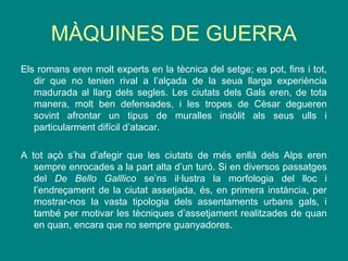 MÀQUINES DE GUERRA
Els romans eren molt experts en la tècnica del setge; es pot, fins i tot,
dir que no tenien rival a l’alçada de la seua llarga experiència
madurada al llarg dels segles. Les ciutats dels Gals eren, de tota
manera, molt ben defensades, i les tropes de Cèsar degueren
sovint afrontar un tipus de muralles insòlit als seus ulls i
particularment difícil d’atacar.
A tot açò s’ha d’afegir que les ciutats de més enllà dels Alps eren
sempre enrocades a la part alta d’un turó. Si en diversos passatges
del De Bello Galllico se’ns il·lustra la morfologia del lloc i
l’endreçament de la ciutat assetjada, és, en primera instància, per
mostrar-nos la vasta tipologia dels assentaments urbans gals, i
també per motivar les tècniques d’assetjament realitzades de quan
en quan, encara que no sempre guanyadores.
 