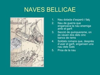 NAVES BELLICAE
1. Nau dotada d’esperó i falç
2. Nau de guerra que
enganxava la nau enemiga
amb el garfi
3. Secció de quinquereme, on
es veuen dos dels cinc
bancs de rems
4. Soldats romans que, després
d’usar el garfi, enganxen una
nau dels Gals
5. Proa de la nau
 