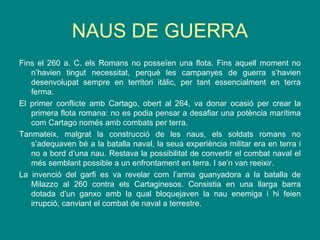 NAUS DE GUERRA
Fins el 260 a. C. els Romans no posseïen una flota. Fins aquell moment no
n’havien tingut necessitat, perquè les campanyes de guerra s’havien
desenvolupat sempre en territori itàlic, per tant essencialment en terra
ferma.
El primer conflicte amb Cartago, obert al 264, va donar ocasió per crear la
primera flota romana: no es podia pensar a desafiar una potència marítima
com Cartago només amb combats per terra.
Tanmateix, malgrat la construcció de les naus, els soldats romans no
s’adequaven bé a la batalla naval, la seua experiència militar era en terra i
no a bord d’una nau. Restava la possibilitat de convertir el combat naval el
més semblant possible a un enfrontament en terra. I se’n van reeixir.
La invenció del garfi es va revelar com l’arma guanyadora a la batalla de
Milazzo al 260 contra els Cartaginesos. Consistia en una llarga barra
dotada d’un ganxo amb la qual bloquejaven la nau enemiga i hi feien
irrupció, canviant el combat de naval a terrestre.
 