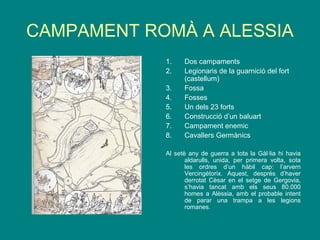 CAMPAMENT ROMÀ A ALESSIA
1. Dos campaments
2. Legionaris de la guarnició del fort
(castellum)
3. Fossa
4. Fosses
5. Un dels 23 forts
6. Construcció d’un baluart
7. Campament enemic
8. Cavallers Germànics
Al setè any de guerra a tota la Gàl·lia hi havia
aldarulls, unida, per primera volta, sota
les ordres d’un hàbil cap: l’arvern
Vercingètorix. Aquest, després d’haver
derrotat Cèsar en el setge de Gergovia,
s’havia tancat amb els seus 80.000
homes a Alèssia, amb el probable intent
de parar una trampa a les legions
romanes.
 