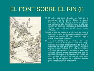 EL PONT SOBRE EL RIN (I)
Al 55 a.C., tres anys després de l’inici de la
campanya de la Gàl·lia, Cèsar va decidir
travessar el Rin. De fet, la seua ferma intenció
era demostrar als Germànics que, si ells se’n
surtíen tan fàcilment en entrar a la Gàl·lia, també
el seu país podia ser envaït sense massa
dificultat.
Davant la tria de travessar el riu amb les naus o
construir un pont, va optar per la segona solució,
malgrat les moltes dificultats que un projecte
d’eixe tipus podia presentar.
El pont va ser construït d’aquesta manera: es van
unir de dues en dues bigues d’un peu i mig i
d’alçada mesurada a la profunditat del mar, a la
distància de dos peus (bina tigna). Aquestes
bigues van ser calades al riu amb mecanismes
especials (machinatio) i clavades al fons amb
fistucae, però no dretes, sinó inclinades com les
teulades per seguir la corrent del riu. Davant de
cada parella de bigues es van col·locar altres
files de bigues lligades de la mateixa manera,
però en sentit contrari a la corrent.
 