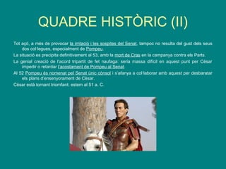 QUADRE HISTÒRIC (II)
Tot açò, a més de provocar la irritació i les sospites del Senat, tampoc no resulta del gust dels seus
dos col·legues, especialment de Pompeu.
La situació es precipita definitivament al 53, amb la mort de Cras en la campanya contra els Parts.
La genial creació de l’acord tripartit de fet naufaga: seria massa difícil en aquest punt per Cèsar
impedir o retardar l’acostament de Pompeu al Senat.
Al 52 Pompeu és nomenat pel Senat únic cònsol i s’afanya a col·laborar amb aquest per desbaratar
els plans d’ensenyorament de Cèsar.
Cèsar està tornant triomfant: estem al 51 a. C.
 