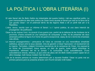 LA POLÍTICA I L’OBRA LITERÀRIA (I)
El valor literari del De Bello Gallico és indestriable del quadre històric i del seu significat polític. La
gran transcendència dels èxits polítics de Cèsar havia asustat el Senat que veia en la fama de la
que gaudia Cèsar i en el potencial bèl·lic de les legions fidels a ell un perill real per a la
República.
L’obra, doncs, escrita com un informe el Senat i a l ‘opinió pública, té una clara intenció de
propaganda i de justificació.
Cèsar ha de motivar l’inici i la duració d’una guerra que, partint de la defensa de les fronteres de la
província, s’havia convertit en una campanya de conquesta; a més, ha de presentar als seus
adversaris polítics la figura d’un home de guerra excepcional, capaç de dur a terme les empreses
més difícils.
La intenció propagandística i persuasiva de l’obra es concreta en una meravellosa simplicitat
estilística, perquè amb la seua claredat, mira de garantir a Cèsar l’aprovació i el recolzament de
la majoria. Tanmateix, malgrat l’immensa resonància de la campanya de Cèsar, tria exposar-la
en forma de Commentarii, breus apunts, un diari de guerra, quasi volent minimitzar la
importància, eliminant del tot la pompa i la suntuositat d’una autocelebració. D’una
autocelebració directa, almenys, ja que entre els plecs del De Bello Gallico podem captar bé un
altre missatge, molt menys modest i ben bé eficaç.
L’ús de la tercera persona es mostra determinant per a aquesta finalitat: Cèsar no parla mai en
primera persona però es presenta al lector com l’humil narrador d’ell mateix.
 
