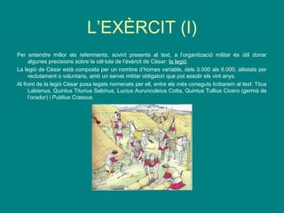 L’EXÈRCIT (I)
Per entendre millor els referiments, sovint presents al text, a l’organització militar és útil donar
algunes precisions sobre la cèl·lula de l’èxèrcit de Cèsar: la legió.
La legió de Cèsar està composta per un nombre d’homes variable, dels 3.000 als 6.000, allistats per
reclutament o voluntaris, amb un servei militar obligatori que pot assolir els vint anys.
Al front de la legió Cèsar posa legats nomenats per ell, entre els més coneguts trobarem al text: Titus
Labienus, Quintus Titurius Sabinus, Lucius Aurunculeius Cotta, Quintus Tullius Cicero (germà de
l’orador) i Publius Crassus.
 