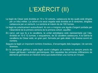 L’EXÈRCIT (II)
La legió de Cèsar està dividida en 10 o 12 cohorts, cadascuna de les quals està dirigida
per un tribú militar. La cohort a la seua vegada està dividida en 6 centúries, dirigides
cadascuna per un centurió. La centúria al màxim és de 100 homes.
La legió és pràcticament autosuficient: té com a insígnia una àguila d’argent portada per
l’abanderat de la primera centúria de la primera cohort, aquilifer.
En canvi, pel que fa a la cavalleria, la unitat estratègica està representada per l’ala,
dividida en 10 0 12 turmae, o esquadrons, de 32 cavallers cadascuna. A la Gàl·lia la
cavalleria de Cèsar està, en gran part, formada per gals aliats i és diversa sovint en
nombre.
Segueix la legió un imponent nombre d’esclaus, d’encarregats dels bagatges i de serveis
diversos.
En la campanya gàl·lica a cada legió sovint s’afegeix un nombre no sempre precís de
tropes gàl·liques i sobretot germàniques. Són aquestes les primeres infiltracions de
elements germànics en l’èxèrcit romà que esdevindran una norma en l’imperi.
 