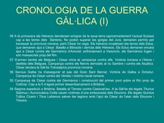 CRONOLOGIA DE LA GUERRA
GÀL·LICA (I)
58 A la primavera els Helvecis decideixen emigrar de la seua terra (aproximadament l’actual Suïssa)
cap a les terres dels Sàntons. No poden superar les gorges del Jura, demanen permís per
travessar la província romana, però Cèsar ho nega. Els helvecis invadeixen les terres dels Edus,
que demanen ajut a Cèsar. Batalla a Bibracte i derrota dels Helvecis. Els Edus demanen encara
ajut a Cèsar contra els Germànics d’Ariovist: enfrontament a Vesonció, els Germànics fugen i
són massacrats prop del Rin.
57 S’armen també els Belgues i Cèsar inicia la campanya contra ells. Victòria romana a l’Aisne i
desfeta dels Belgues. Campanya contra els Nervis derrotats al riu Sambre i contra els Atuàtics.
Cèsar declara la Gàl·lia Transalpina província romana.
56 Servius Galba ha d’assegurar el pas del Gran Sant Bernat. Victòria de Galba a Octodur.
Campanya de Cèsar contra els Vènets i victòria naval romana.
55 Campanya de Cèsar contra els Germànics i construcció del primer pont sobre el Rin prop de
Colònia. Cap a la fi d’agost primer desembarcament a Britània.
54 Segona expedició a Britània. Batalla al Tàmesi contra Cassivel·lau. A la Gàl·lia els legats Titurius
Sabinus i Aurunculeius Cotta cauen víctimes d’una emboscada dels Eburons. Els legats Quintus
Tullius Cicero i Titus Labienus salven les legions amb l’ajut de Cèsar de l’atac dels Eburons i
Trèvers.
 