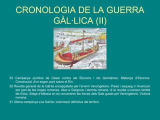 CRONOLOGIA DE LA GUERRA
GÀL·LICA (II)
53 Campanya punitiva de Cèsar contra els Eburons i els Germànics. Matança d’Eburons.
Construcció d’un segon pont sobre el Rin.
52 Revolta general de la Gàl·lia encapçalada per l’arvern Vercingètorix. Presa i saqueig d ‘Avaricum
per part de les tropes romanes. Atac a Gergovia i derrota romana. A la revolta s’uneixen també
els Edus. Setge d’Alèssia on es concentren les forces dels Gals guiats per Vercingètorix. Victòria
romana.
51 Última campanya a la Gàl·lia i submissió definitiva del territori.
 