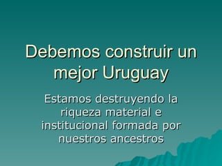 Debemos construir un mejor Uruguay Estamos destruyendo la riqueza material e institucional formada por nuestros ancestros 