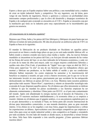 Espero y deseo que en España empiece haber una política y una mentalidad seria y madura
de crear un tejido industrial fuerte y competitivo. No soy ingeniero, soy de letras, pero
vengo de una familia de ingenieros, físicos y químicos y conozco en profundidad estos
interesantes campos profesionales y que la clave del desarrollo y despegue económico de
España o de cualquier país avanzado se encuentra en el I+D+i. España se encuentra coja por
la mutilación que tiene en la industria pero muy especialmente en la incertidumbre que
genera esa ausencia.


¿El renacimiento de la industria española?

Dejemos que China, India y los países del Este fabriquen y fabriquen sin parar hasta que sus
fabricas revienten de tanta producción. Mi idea de proyectar un ambicioso plan de I+D+i en
España se basa en lo siguiente:

El mandar la fabricación de un producto diseñado en Occidente en aquellos países
provocará en un futuro a medio-largo plazo en que ya no será nada rentable fabricar allí: se
habrá creado y estamos creando una nueva clase media y media - alta, las nuevas fortunas
mundiales se encuentran en los países del Este y en Asia por elevado aumento de las ventas
de las firmas del sector del lujo: es un claro indicador de la bonanza económica, y cada vez
el coste de la mano de obra será mayor, cada vez exigen mejores condiciones laborales y
sueldos más altos (Tim Cook, el presidente de "Apple" tuvo que viajar en abril de 2012 a
China para supervisar "in situ" en una de sus factorías que los trabajadores chinos que
montan y fabrican sus productos, se les había subido el sueldo y que sus condiciones
laborales habían mejorado: los costes empiezan ha aumentar y la maximización del
beneficio se empieza a resentir, así que: aviso a futuros inversores, por lo que no va ha ser
tan interesante invertir en esos países, precisamente por que occidente les ha enriquecido
deslocalizando sus fabricas en países del Este y en Asia. Mientras tanto nosotros podemos
aprovechar todo nuestro "Know-How", experiencia y talento en desarrollar tecnología más
avanzada de la que disponen aquellos países. No olvidemos que ellos únicamente se dedican
a fabricar lo que les mandan los países occidentales y sus factorías empiezan ha ser
altamente contaminantes y obsoletas: China junto con EE.UU. es el país más contaminante
del mundo. Japón está abandonado la energía nuclear por el desastre de Fukusima y ha
parado sus 53 reactores nucleares indefinidamente y la economía china ya se empieza a
resentir. Además no olvidemos que el gigante asiático, si es una potencia capitalista pero no
es un país democrático y su moneda el Yuan, no forma parte del circuito internacional de
divisas para intercambios comerciales, es una moneda doméstica, para su gran mercado
interno. A los chinos no se les engañan y son muy listos, pagan las importaciones y cobran
las exportaciones en dólares. Aprovechemos esas desventajas competitivas que empiezan a
tener ellos para crear un tejido industrial solido y más competitivo en España y extenderlo
por todo occidente. En éste lado del mundo es donde nacen, se desarrollan y toman forman
las ideas. Sólo hace falta responder a ésta sencilla pregunta: ¿Cómo queremos fabricar
nuestras ideas?.
 