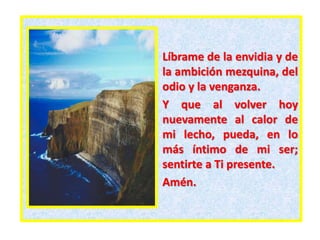 Líbrame de la envidia y de
la ambición mezquina, del
odio y la venganza.
Y que al volver hoy
nuevamente al calor de
mi lecho, pueda, en lo
más íntimo de mi ser;
sentirte a Ti presente.
Amén.
 