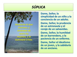 SÚPLICA
Dame, Señor, la
simplicidad de un niño y la
conciencia de un adulto.
Dame, Señor, la prudencia
de un astronauta y el
coraje de un salvavidas.
Dame, Señor, la humildad
de un barrendero, y la
paciencia de un enfermo.
Dame, Señor el idealismo
de un joven, y la sabiduría
de un anciano.
Despierta tú que
duermes, y
levántate de
entre los
muertos, y te
iluminará Cristo.
 
