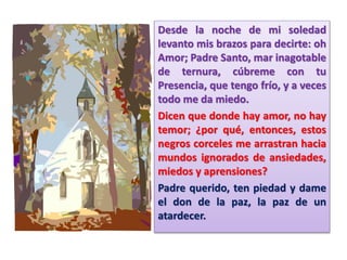 Desde la noche de mi soledad
levanto mis brazos para decirte: oh
Amor; Padre Santo, mar inagotable
de ternura, cúbreme con tu
Presencia, que tengo frío, y a veces
todo me da miedo.
Dicen que donde hay amor, no hay
temor; ¿por qué, entonces, estos
negros corceles me arrastran hacia
mundos ignorados de ansiedades,
miedos y aprensiones?
Padre querido, ten piedad y dame
el don de la paz, la paz de un
atardecer.
 