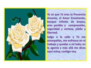 Yo sé que Tú eres la Presencia
Amante, el Amor Envolvente,
bosque infinito de brazos,
eres perdón y comprensión,
seguridad y certeza, júbilo y
libertad.
Salgo a la calle y Tú me
acompañas, me enfrasco en el
trabajo y quedas a mi lado; en
la agonía y más allá me dices
aquí estoy, contigo voy.
 