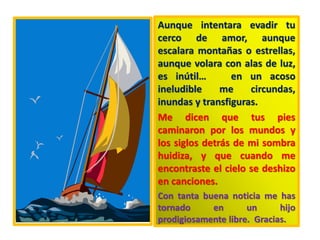 Aunque intentara evadir tu
cerco de amor, aunque
escalara montañas o estrellas,
aunque volara con alas de luz,
es inútil… en un acoso
ineludible me circundas,
inundas y transfiguras.
Me dicen que tus pies
caminaron por los mundos y
los siglos detrás de mi sombra
huidiza, y que cuando me
encontraste el cielo se deshizo
en canciones.
Con tanta buena noticia me has
tornado en un hijo
prodigiosamente libre. Gracias.
 