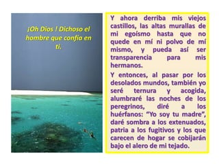 Y ahora derriba mis viejos
castillos, las altas murallas de
mi egoísmo hasta que no
quede en mí ni polvo de mí
mismo, y pueda así ser
transparencia para mis
hermanos.
Y entonces, al pasar por los
desolados mundos, también yo
seré ternura y acogida,
alumbraré las noches de los
peregrinos, diré a los
huérfanos: “Yo soy tu madre”,
daré sombra a los extenuados,
patria a los fugitivos y los que
carecen de hogar se cobijarán
bajo el alero de mi tejado.
¡Oh Dios ! Dichoso el
hombre que confía en
ti.
 