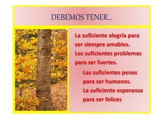 DEBEMOS TENER…
La suficiente alegría para
ser siempre amables.
Los suficientes problemas
para ser fuertes.
Las suficientes penas
para ser humanos.
La suficiente esperanza
para ser felices
 