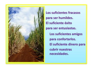 Los suficientes fracasos
para ser humildes.
El suficiente éxito
para ser entusiastas.
Los suficientes amigos
para confortarlos.
El suficiente dinero para
cubrir nuestras
necesidades.
 