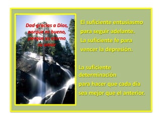 El suficiente entusiasmo
para seguir adelante.
La suficiente fe para
vencer la depresión.
La suficiente
determinación
para hacer que cada día
sea mejor que el anterior.
Dad gracias a Dios,
porque es bueno,
porque es eterno
su amor
 