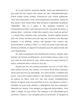 Já o outro homem, enquanto rebelde, vivera sua adolescência e
boa parte de seu quase meio século de vida, indisciplinadamente.
Fizera muitas coisas erradas. Envolveu-se com muitos problemas.
Teve más companhias. Teve vícios prejudiciais incontáveis. Casou-se
três vezes, e teve vários filhos. Não conhecia o significado da palavra
“fidelidade”. Não ia à igreja, e não desejava conhecer os
ensinamentos de Deus. Isso para ele era tudo uma perda de tempo, e
sempre dizia: - conhecer a bíblia não mudará o meu modo de pensar”
– e desta forma mantinha suas convicções. Quando alguém tentava
falar das coisas de Deus para ele, logo ele inventava uma desculpa
qualquer e se afastava, porque não gostava nem mesmo que
mencionassem a palavra “bíblia” e o nome de Jesus Cristo para ele.
Sentia-se ofendido se alguém lhe dissesse que ele estava errado por
viver daquele jeito.
Os anos se passaram para àqueles dois homens, estação após
estação. Os homens envelheceram. Já com idade madura, cada um já
com mais de meio século de vida, ainda viviam em casas vizinhas. E
assim, conheciam bem a rotina um do outro.
Aquele que era uma pessoa exemplar, que era um bom filho,
bom marido, bom pai, bom vizinho, e um servo fiel de Deus, continuou
sendo tudo isso em sua maturidade. Já o outro homem, o rebelde sem
causa, o que fazia coisas erradas e não aceitava os direcionamentos
da palavra de Deus, esse sim, sua vida mudou completamente!
Depois de alguns anos nos caminhos do erro, ele passara a sofrer o
resultado de suas más atitudes e indisciplinas dos anos passados.
Descobriu-se doente. Fora atingido por algumas enfermidades. Uma
delas o atingiu em sua coluna. Ele começou a ter dificuldades para
caminhar. Passou a usar bengalas para se locomover. A bengala se
 