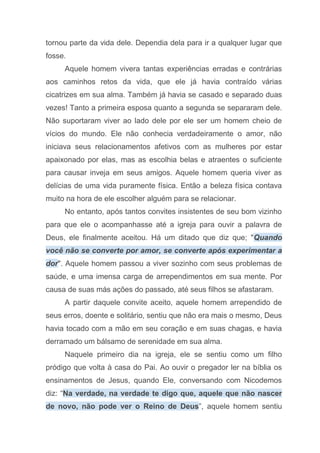 tornou parte da vida dele. Dependia dela para ir a qualquer lugar que
fosse.
Aquele homem vivera tantas experiências erradas e contrárias
aos caminhos retos da vida, que ele já havia contraído várias
cicatrizes em sua alma. Também já havia se casado e separado duas
vezes! Tanto a primeira esposa quanto a segunda se separaram dele.
Não suportaram viver ao lado dele por ele ser um homem cheio de
vícios do mundo. Ele não conhecia verdadeiramente o amor, não
iniciava seus relacionamentos afetivos com as mulheres por estar
apaixonado por elas, mas as escolhia belas e atraentes o suficiente
para causar inveja em seus amigos. Aquele homem queria viver as
delícias de uma vida puramente física. Então a beleza física contava
muito na hora de ele escolher alguém para se relacionar.
No entanto, após tantos convites insistentes de seu bom vizinho
para que ele o acompanhasse até a igreja para ouvir a palavra de
Deus, ele finalmente aceitou. Há um ditado que diz que; "Quando
você não se converte por amor, se converte após experimentar a
dor". Aquele homem passou a viver sozinho com seus problemas de
saúde, e uma imensa carga de arrependimentos em sua mente. Por
causa de suas más ações do passado, até seus filhos se afastaram.
A partir daquele convite aceito, aquele homem arrependido de
seus erros, doente e solitário, sentiu que não era mais o mesmo, Deus
havia tocado com a mão em seu coração e em suas chagas, e havia
derramado um bálsamo de serenidade em sua alma.
Naquele primeiro dia na igreja, ele se sentiu como um filho
pródigo que volta à casa do Pai. Ao ouvir o pregador ler na bíblia os
ensinamentos de Jesus, quando Ele, conversando com Nicodemos
diz: “Na verdade, na verdade te digo que, aquele que não nascer
de novo, não pode ver o Reino de Deus”, aquele homem sentiu
 
