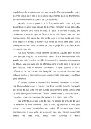 imediatamente um despertar em seu coração. Ele compreendeu que o
Senhor falava com ele, e que ainda havia tempo para se transformar
em um novo homem e buscar as coisas do Pai.
Aquele homem passou a ir frequentemente para a igreja.
Encontrara o amor nas coisas do Senhor. Também Deus concedeu
àquele homem uma nova esposa. E esta, a terceira esposa, era
realmente a esposa que o Senhor havia escolhido para ser sua
companheira. Dia após dia, ele sentia que a amava cada vez mais.
Sua esposa o ajudou a trazer seus filhos de volta para casa. Ela o
acompanhava em suas caminhadas para a igreja. Ela o apoiava, e era
um esteio para ele.
Os dois homens então ficaram velhinhos. Aquele bom homem
que sempre seguira os caminhos retos, ficara imensamente feliz
vendo seu vizinho antes rebelde, ter a sua vida transformada no amor
de Deus. Vez ou outra ele se oferecia para leva-lo para a igreja em
seu veículo, mas o homem convertido, o qual passou a ter a
referência de “o homem da bengala”, se recusava dizendo que,
achava melhor ir caminhando com sua bengala pois assim, meditava
pelo caminho.
O tempo passou, e aqueles dois homens morreram no mesmo
dia. Muitos diziam que o homem que fora rebelde durante boa parte
dos anos de sua vida, iria ser punido severamente pelos tantos anos
de vida desregrada que viveu. Diziam também que, o outro homem, o
que viveu uma vida correta e disciplinada, iria direto para o Céu.
No entanto, do outro lado da vida, no portão de entrada do Céu,
lá estavam os dois homens. Lado a lado, aguardando a vez para
entrar, com suas permissões em mãos. O homem que vivera
corretamente a sua vida, ao perceber que seu vizinho convertido
estava do lado dele, olhou com surpresa e disse:
 