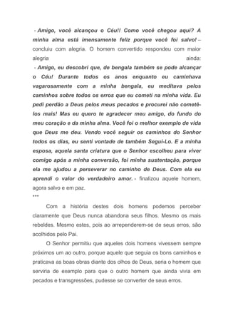 - Amigo, você alcançou o Céu!! Como você chegou aqui? A
minha alma está imensamente feliz porque você foi salvo! –
concluiu com alegria. O homem convertido respondeu com maior
alegria ainda:
- Amigo, eu descobri que, de bengala também se pode alcançar
o Céu! Durante todos os anos enquanto eu caminhava
vagarosamente com a minha bengala, eu meditava pelos
caminhos sobre todos os erros que eu cometi na minha vida. Eu
pedi perdão a Deus pelos meus pecados e procurei não cometê-
los mais! Mas eu quero te agradecer meu amigo, do fundo do
meu coração e da minha alma. Você foi o melhor exemplo de vida
que Deus me deu. Vendo você seguir os caminhos do Senhor
todos os dias, eu senti vontade de também Segui-Lo. E a minha
esposa, aquela santa criatura que o Senhor escolheu para viver
comigo após a minha conversão, foi minha sustentação, porque
ela me ajudou a perseverar no caminho de Deus. Com ela eu
aprendi o valor do verdadeiro amor. - finalizou aquele homem,
agora salvo e em paz.
***
Com a história destes dois homens podemos perceber
claramente que Deus nunca abandona seus filhos. Mesmo os mais
rebeldes. Mesmo estes, pois ao arrependerem-se de seus erros, são
acolhidos pelo Pai.
O Senhor permitiu que aqueles dois homens vivessem sempre
próximos um ao outro, porque aquele que seguia os bons caminhos e
praticava as boas obras diante dos olhos de Deus, seria o homem que
serviria de exemplo para que o outro homem que ainda vivia em
pecados e transgressões, pudesse se converter de seus erros.
 