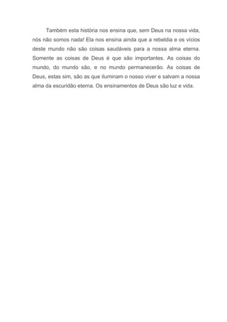 Também esta história nos ensina que, sem Deus na nossa vida,
nós não somos nada! Ela nos ensina ainda que a rebeldia e os vícios
deste mundo não são coisas saudáveis para a nossa alma eterna.
Somente as coisas de Deus é que são importantes. As coisas do
mundo, do mundo são, e no mundo permanecerão. As coisas de
Deus, estas sim, são as que iluminam o nosso viver e salvam a nossa
alma da escuridão eterna. Os ensinamentos de Deus são luz e vida.
 