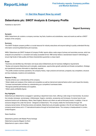 Find Industry reports, Company profiles
ReportLinker                                                                      and Market Statistics



                                          >> Get this Report Now by email!

Debenhams plc: SWOT Analysis & Company Profile
Published on April 2010

                                                                                                            Report Summary

Synopsis
WMI's Debenhams plc contains a company overview, key facts, locations and subsidiaries, news and events as well as a SWOT
analysis of the company.


Summary
This SWOT Analysis company profile is a crucial resource for industry executives and anyone looking to quickly understand the key
information concerning Debenhams plc's business.


WMI's 'Debenhams plc SWOT Analysis & Company Profile' reports utilize a wide range of primary and secondary sources, which are
analyzed and presented in a consistent and easily accessible format. WMI strictly follows a standardized research methodology to
ensure high levels of data quality and these characteristics guarantee a unique report.


Scope
' Examines and identifies key information and issues about (Debenhams plc) for business intelligence requirements
' Studies and presents Debenhams plc's strengths, weaknesses, opportunities (growth potential) and threats (competition). Strategic
and operational business information is objectively reported.
' The profile contains business operations, the company history, major products and services, prospects, key competitors, structure
and key employees, locations and subsidiaries.


Reasons To Buy
' Quickly enhance your understanding of the company.
' Obtain details and analysis of the market and competitors as well as internal and external factors which could impact the industry.
' Increase business/sales activities by understanding your competitors' businesses better.
' Recognize potential partnerships and suppliers.
' Obtain yearly profitability figures


Key Highlights
Debenhams plc (Debenhams) is engaged in operating a department store chain, offering a wide range of merchandise. Its product
line includes menswear, womenswear, childrenswear, lingerie, cosmetics, accessories and homeware. Its stores have its own
exclusive brands such as Mantaray, Maine, New England, Bluezoo and others as well as third-party brands. In addition, it has an
exclusive designer line under the banner - Designers at Debenhams. The company retails the merchandise through 154
company-owned stores, 52 franchise stores and website. Debenhams plc principally operates in the UK and Ireland through the
company-owned stores and in 17 international locations through its franchised stores. The company is headquartered in London,
United Kingdom.


News Headlines


Debenhams partners with Mobile Phone Xchange
Debenhams acquires Magasin du Nord
Debenhams to open a store in Malta



Debenhams plc: SWOT Analysis & Company Profile                                                                                 Page 1/4
 