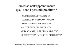 - COMPETENZA STRATEGICA
- ABILITA’ DI AUTOCONTROLLO
- OBIETTIVI DI APPRENDIMENTO
- AUTOEFFICACIA PERCEPITA
- FIDUCIA NELLA PROPRIA ABILITA’
- PERSISTENZA IN CASO DI DIFFICOLTA’
Successo nellSuccesso nell’’apprendimentoapprendimento
quali sono i possibiliquali sono i possibili predittoripredittori??
Kennett (1994); Rosenbaum (1990); Kennet e Keefer (2006)
 