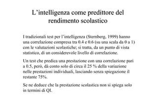 LL’’intelligenza comeintelligenza come predittorepredittore deldel
rendimento scolasticorendimento scolastico
I tradizionali test per l’intelligenza (Sternberg, 1999) hanno
una correlazione compresa tra 0.4 e 0.6 (su una scala da 0 a 1)
con le valutazioni scolastiche; si tratta, da un punto di vista
statistico, di un considerevole livello di correlazione.
Un test che predica una prestazione con una correlazione pari
a 0.5, però, dà conto solo di circa il 25 % della variazione
nelle prestazioni individuali, lasciando senza spiegazione il
restante 75%.
Se ne deduce che la prestazione scolastica non si spiega solo
in termini di QI.
 
