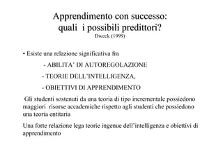 • Esiste una relazione significativa fra
- ABILITA’ DI AUTOREGOLAZIONE
- TEORIE DELL’INTELLIGENZA,
- OBIETTIVI DI APPRENDIMENTO
Gli studenti sostenuti da una teoria di tipo incrementale possiedono
maggiori risorse accademiche rispetto agli studenti che possiedono
una teoria entitaria
Una forte relazione lega teorie ingenue dell’intelligenza e obiettivi di
apprendimento
Apprendimento con successo:Apprendimento con successo:
quali i possibiliquali i possibili predittoripredittori??
Dweck (1999)
 