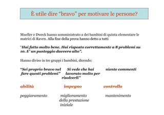 È utile dire “bravo” per motivare le persone?
Mueller e Dweck hanno somministrato a dei bambini di quinta elementare le
matrici di Raven. Alla fine della prova hanno detto a tuttiAlla fine della prova hanno detto a tutti
“Hai fatto molto bene. Hai risposto correttamente a 8 problemi su
10. E’ un punteggio davvero alto”.
Hanno diviso in tre gruppi i bambini, dicendo:
“Sei proprio bravo nel Si vede che hai niente commenti
fare questi problemi” lavorato molto per
risolverli”
abilità impegno controllo
peggioramento miglioramento mantenimento
della prestazione
iniziale
 