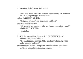 1.1. Alla fine della prova si dice a tuttiAlla fine della prova si dice a tutti
• “Hai fatto molto bene. Hai risposto correttamente a 8 problemi
su 10. E’ un punteggio davvero alto”.
Inoltre al GRUPPO ABILITAGRUPPO ABILITA’’
• “Sei proprio bravo/a nel fare questi problemi”
al GRUPPO IMPEGNO
• “Si vede che hai lavorato molto per risolvere questi problemi!”
al GRUPPO NEUTRO
• nient’altro
2. Si invita a compilare altre matrici PIU’ DIFFICILI e si
commenta la prova dicendo:
- “E’ andata peggio di prima ! Hai risolto correttamente meno
della metà dei problemi”.
i bambini sono invitati a compilare ulteriori matrici della stessa
difficoltà di quelle inizialmente proposte
 