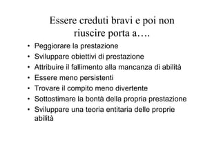 Essere creduti bravi e poi non
riuscire porta a….
• Peggiorare la prestazione
• Sviluppare obiettivi di prestazione
• Attribuire il fallimento alla mancanza di abilità
• Essere meno persistenti
• Trovare il compito meno divertente
• Sottostimare la bontà della propria prestazione
• Sviluppare una teoria entitaria delle proprie
abilità
 