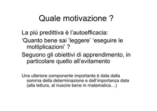 Quale motivazione ?
La più predittiva è l’autoefficacia:
‘Quanto bene sai ‘leggere’ ‘eseguire le
moltiplicazioni’ ?
Seguono gli obiettivi di apprendimento, in
particolare quello all’evitamento
Una ulteriore componente importante è data dalla
somma della determinazione e dell’importanza data
(alla lettura, al riuscire bene in matematica…)
 