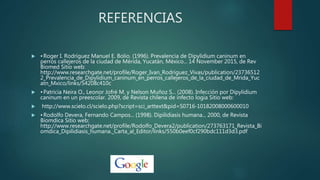 REFERENCIAS
 •Roger I. Rodríguez Manuel E. Bolio. (1996). Prevalencia de Dipylidium caninum en
perros callejeros de la ciudad de Mérida, Yucatán, México... 14 November 2015, de Rev
Biomed Sitio web:
http://www.researchgate.net/profile/Roger_Ivan_Rodriguez_Vivas/publication/23736512
2_Prevalencia_de_Dipylidium_caninum_en_perros_callejeros_de_la_ciudad_de_Mrida_Yuc
atn_Mxico/links/54208c410c
 •Patricia Neira O., Leonor Jofré M. y Nelson Muñoz S... (2008). Infección por Dipylidium
caninum en un preescolar. 2009, de Revista chilena de infecto logia Sitio web:
 http://www.scielo.cl/scielo.php?script=sci_arttext&pid=S0716-10182008000600010
 •Rodolfo Devera, Fernando Campos... (1998). Dipilidiasis humana... 2000, de Revista
Biomdica Sitio web:
http://www.researchgate.net/profile/Rodolfo_Devera2/publication/273763171_Revista_Bi
omdica_Dipilidiasis_humana._Carta_al_Editor/links/550b0eef0cf290bdc111d3d3.pdf
 