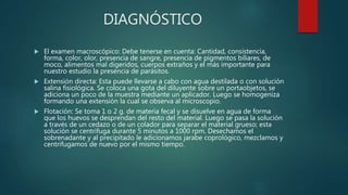 DIAGNÓSTICO
 El examen macroscópico: Debe tenerse en cuenta: Cantidad, consistencia,
forma, color, olor, presencia de sangre, presencia de pigmentos biliares, de
moco, alimentos mal digeridos, cuerpos extraños y el más importante para
nuestro estudio la presencia de parásitos.
 Extensión directa: Esta puede llevarse a cabo con agua destilada o con solución
salina fisiológica. Se coloca una gota del diluyente sobre un portaobjetos, se
adiciona un poco de la muestra mediante un aplicador. Luego se homogeniza
formando una extensión la cual se observa al microscopio.
 Flotación: Se toma 1 o 2 g. de materia fecal y se disuelve en agua de forma
que los huevos se desprendan del resto del material. Luego se pasa la solución
a través de un cedazo o de un colador para separar el material grueso; esta
solución se centrifuga durante 5 minutos a 1000 rpm. Desechamos el
sobrenadante y al precipitado le adicionamos jarabe coprológico, mezclamos y
centrifugamos de nuevo por el mismo tiempo.
 