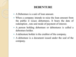 DEBENTURE
 A Debenture is a unit of loan amount.
 When a company intends to raise the loan amount from
the public it issues debentures. It bears the date of
redemption , rate and mode of payment of interest.
 A person holding debenture or debentures is called a
debenture holder.
 A debenture holder is the creditor of the company.
 A debenture is a document issued under the seal of the
company.
 