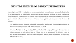 RIGHTS/REMEDIES OF DEBENTURE HOLDERS
According to rule 18[11], it is the duty of the debenture trustee to communicate any debenture holder defaults,
if any, with respect to the redemption of debentures or payment of interest, as well as any action was taken by
the trustee himself. Furthermore, if the company fails to pay interest to the debenture holder for two consecutive
years or fails to redeem the debentures, the debenture trustee appoints a nominee director to the board of
directors.
i. A debenture holder is entitled to interest and redemption of debentures in accordance with the terms of
their issue, according to section 71(8) of the Companies Act, 2013.
ii. Section 71(10) of the Companies Act, 2013 provides that if the company fails to pay the interest due or
redeem debentures on their maturity date, the Tribunal may, on the application of the debenture trustee or
any or all of the debentures and after hearing the parties involved, direct the company to redeem the
debentures by an order.
 
