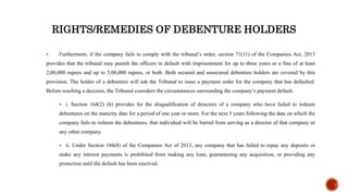 RIGHTS/REMEDIES OF DEBENTURE HOLDERS
 Furthermore, if the company fails to comply with the tribunal’s order, section 71(11) of the Companies Act, 2013
provides that the tribunal may punish the officers in default with imprisonment for up to three years or a fine of at least
2,00,000 rupees and up to 5,00,000 rupees, or both. Both secured and unsecured debenture holders are covered by this
provision. The holder of a debenture will ask the Tribunal to issue a payment order for the company that has defaulted.
Before reaching a decision, the Tribunal considers the circumstances surrounding the company’s payment default.
 i. Section 164(2) (b) provides for the disqualification of directors of a company who have failed to redeem
debentures on the maturity date for a period of one year or more. For the next 5 years following the date on which the
company fails to redeem the debentures, that individual will be barred from serving as a director of that company or
any other company.
 ii. Under Section 186(8) of the Companies Act of 2013, any company that has failed to repay any deposits or
make any interest payments is prohibited from making any loan, guaranteeing any acquisition, or providing any
protection until the default has been resolved.
 