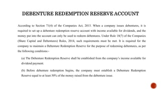 DEBENTURE REDEMPTION RESERVE ACCOUNT
According to Section 71(4) of the Companies Act, 2013. When a company issues debentures, it is
required to set up a debenture redemption reserve account with income available for dividends, and the
money put into the account can only be used to redeem debentures. Under Rule 18(7) of the Companies
(Share Capital and Debentures) Rules, 2014, such requirements must be met. It is required for the
company to maintain a Debenture Redemption Reserve for the purpose of redeeming debentures, as per
the following conditions:-
(a) The Debenture Redemption Reserve shall be established from the company’s income available for
dividend payment.
(b) Before debenture redemption begins, the company must establish a Debenture Redemption
Reserve equal to at least 50% of the money raised from the debenture issue.
 